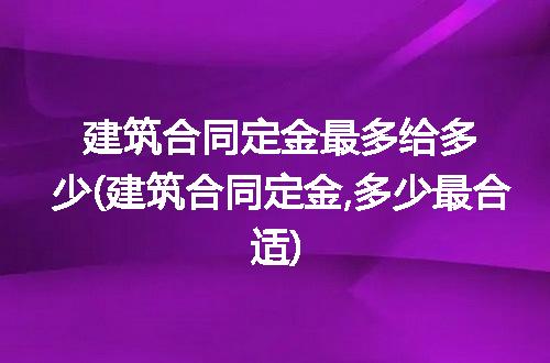 建筑合同定金最多给多少(建筑合同定金,多少最合适)