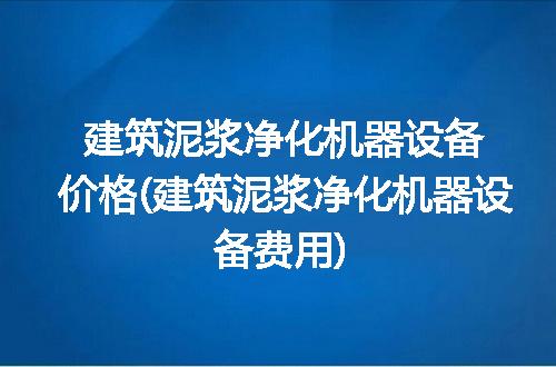 建筑泥浆净化机器设备价格(建筑泥浆净化机器设备费用)