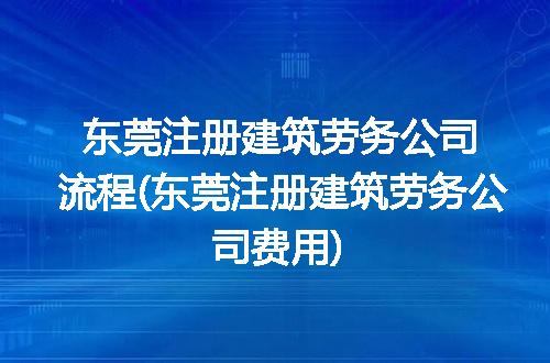 东莞注册建筑劳务公司流程(东莞注册建筑劳务公司费用)