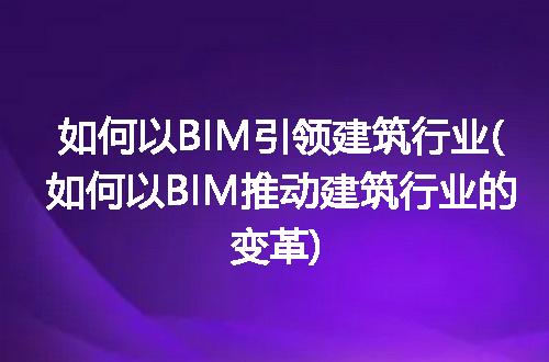 如何以BIM引领建筑行业(如何以BIM推动建筑行业的变革)