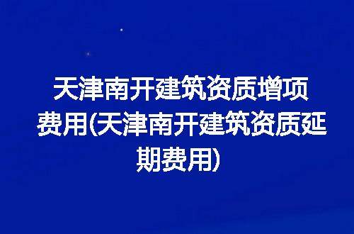 天津南开建筑资质增项费用(天津南开建筑资质延期费用)