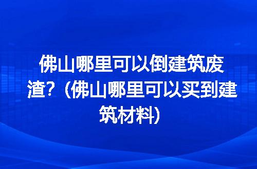 佛山哪里可以倒建筑废渣？(佛山哪里可以买到建筑材料)