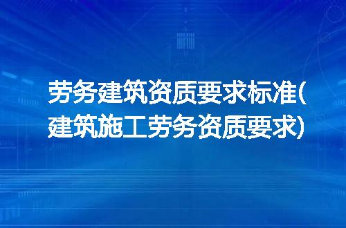 劳务建筑资质要求标准(建筑施工劳务资质要求)