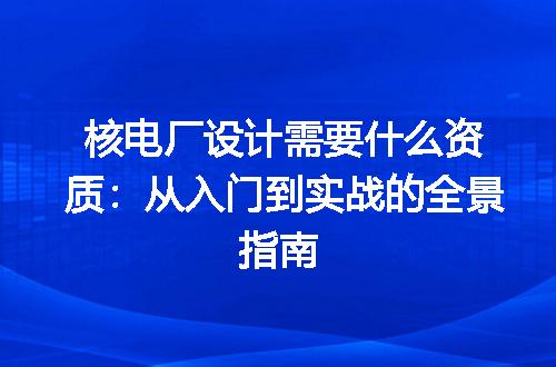核电厂设计需要什么资质：从入门到实战的全景指南