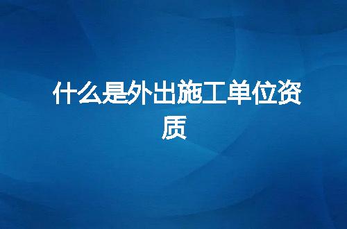 什么是外出施工单位资质