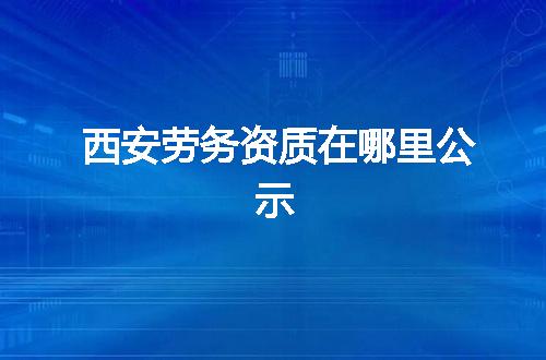 西安劳务资质在哪里公示