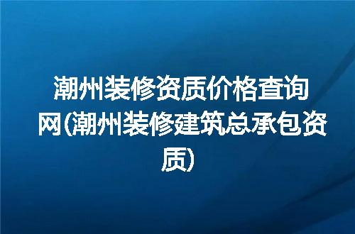 潮州装修资质价格查询网(潮州装修建筑总承包资质)