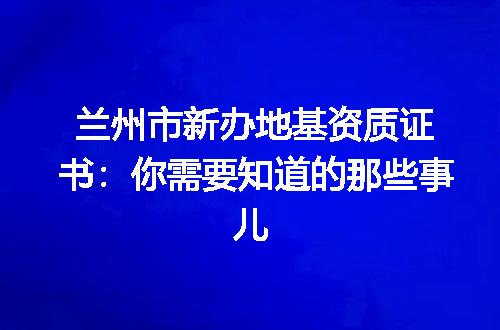 兰州市新办地基资质证书：你需要知道的那些事儿