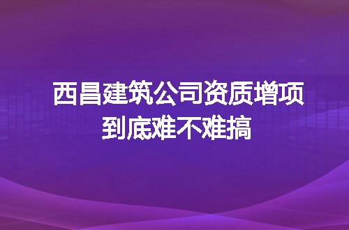 西昌建筑公司资质增项到底难不难搞