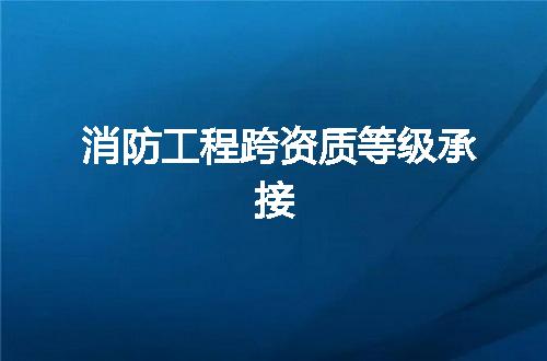 消防工程跨资质等级承接