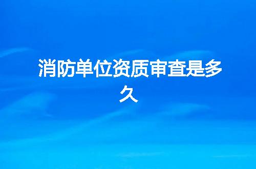 消防单位资质审查是多久