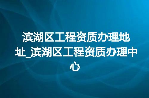滨湖区工程资质办理地址_滨湖区工程资质办理中心