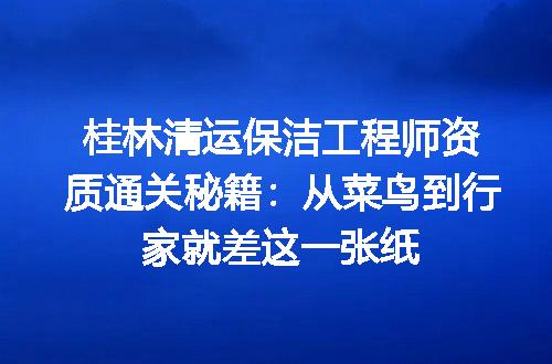 桂林清运保洁工程师资质通关秘籍：从菜鸟到行家就差这一张纸