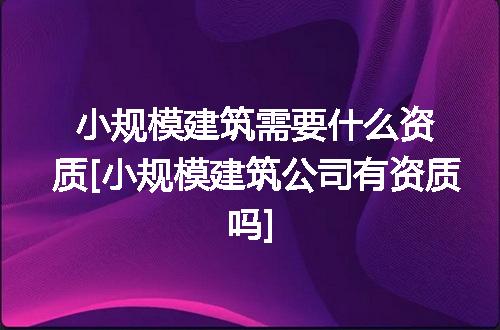 小规模建筑需要什么资质[小规模建筑公司有资质吗]