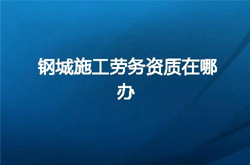 钢城施工劳务资质在哪办