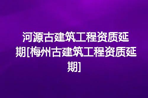 河源古建筑工程资质延期[梅州古建筑工程资质延期]