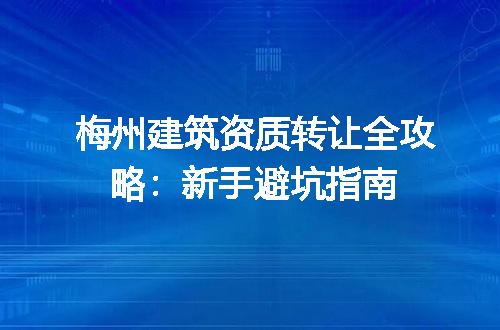 梅州建筑资质转让全攻略：新手避坑指南
