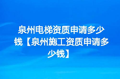 泉州电梯资质申请多少钱【泉州施工资质申请多少钱】