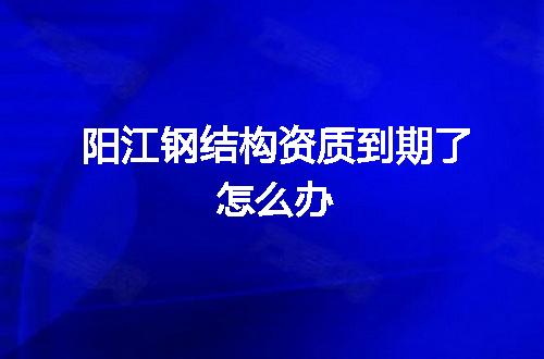 阳江钢结构资质到期了怎么办