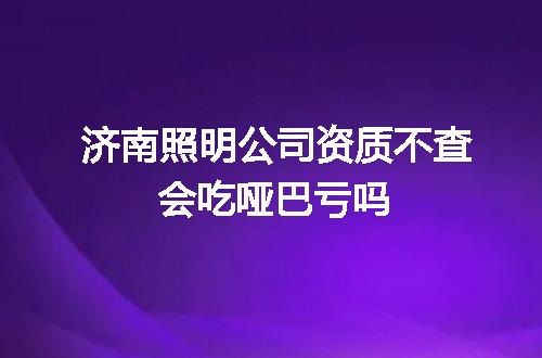 济南照明公司资质不查会吃哑巴亏吗