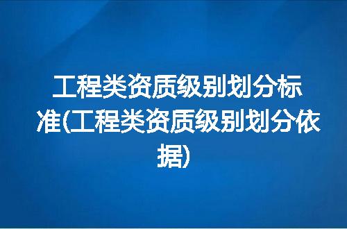 工程类资质级别划分标准(工程类资质级别划分依据)