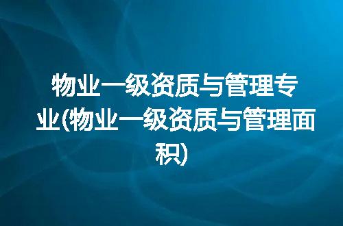 物业一级资质与管理专业(物业一级资质与管理面积)