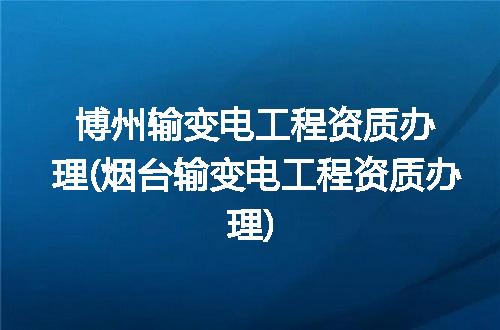博州输变电工程资质办理(烟台输变电工程资质办理)