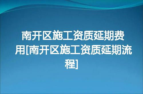 南开区施工资质延期费用[南开区施工资质延期流程]