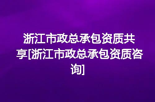 浙江市政总承包资质共享[浙江市政总承包资质咨询]