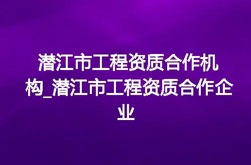 潜江市工程资质合作机构_潜江市工程资质合作企业