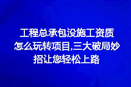 工程总承包没施工资质怎么玩转项目,三大破局妙招让您轻松上路