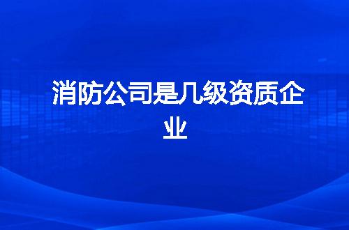 消防公司是几级资质企业