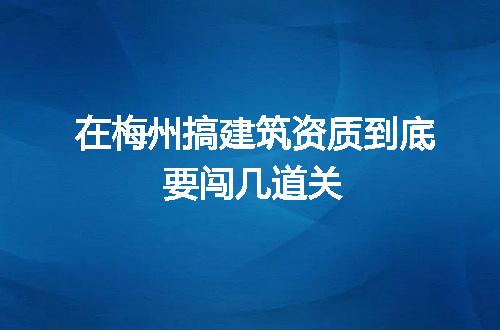 在梅州搞建筑资质到底要闯几道关