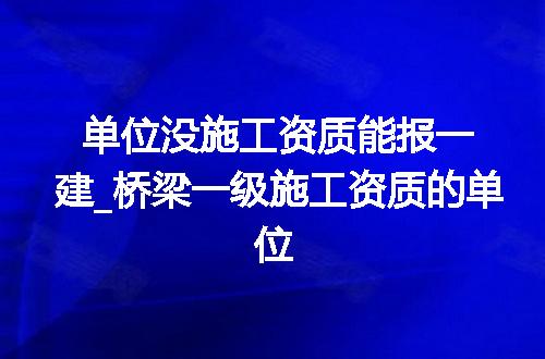 单位没施工资质能报一建_桥梁一级施工资质的单位