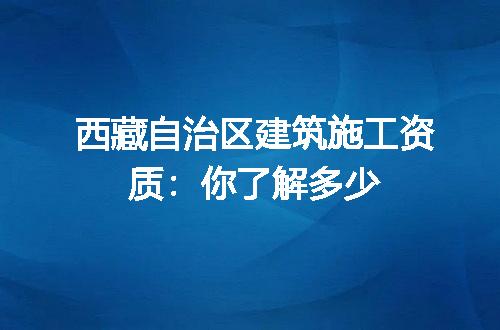 西藏自治区建筑施工资质：你了解多少