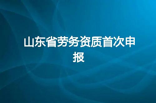 山东省劳务资质首次申报