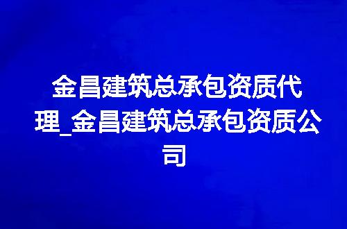 金昌建筑总承包资质代理_金昌建筑总承包资质公司