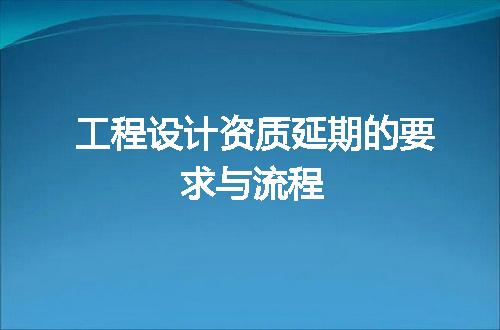 工程设计资质延期的要求与流程