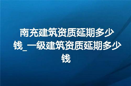 南充建筑资质延期多少钱_一级建筑资质延期多少钱