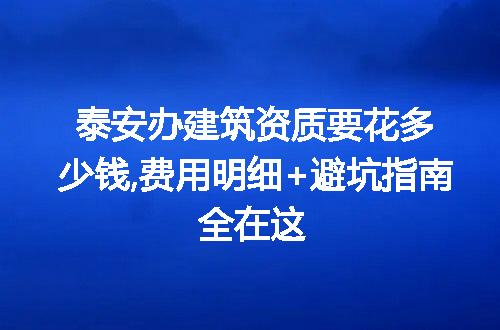 泰安办建筑资质要花多少钱,费用明细+避坑指南全在这