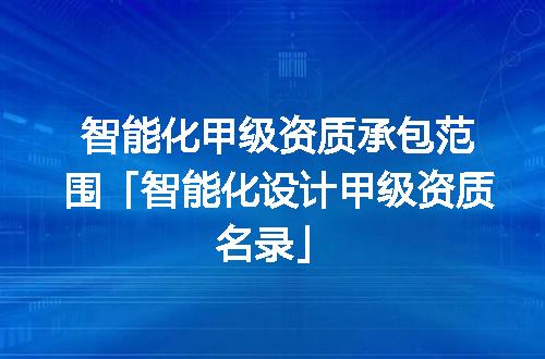智能化甲级资质承包范围「智能化设计甲级资质名录」