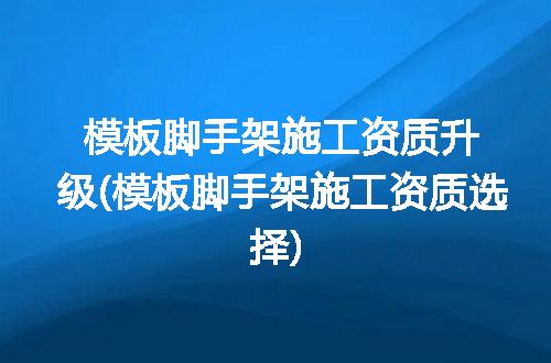 模板脚手架施工资质升级(模板脚手架施工资质选择)