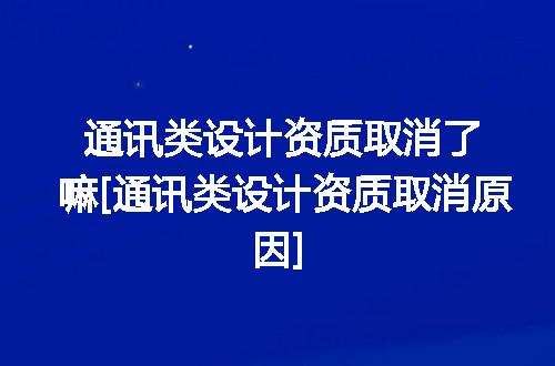 通讯类设计资质取消了嘛[通讯类设计资质取消原因]
