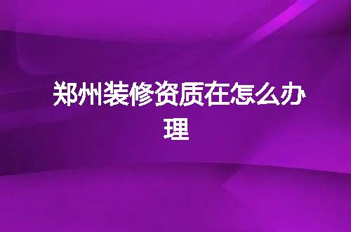 郑州装修资质在怎么办理