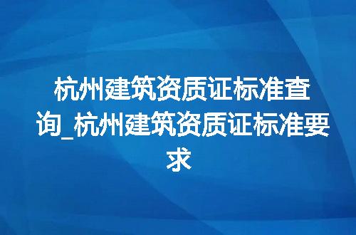 杭州建筑资质证标准查询_杭州建筑资质证标准要求