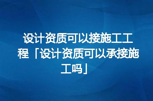 设计资质可以接施工工程「设计资质可以承接施工吗」