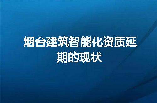 烟台建筑智能化资质延期的现状