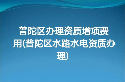 普陀区办理资质增项费用(普陀区水路水电资质办理)