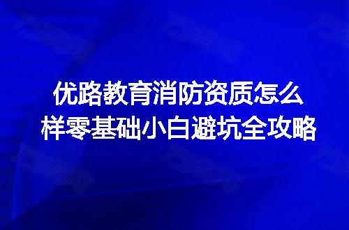 优路教育消防资质怎么样零基础小白避坑全攻略