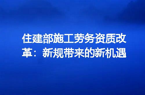 住建部施工劳务资质改革：新规带来的新机遇
